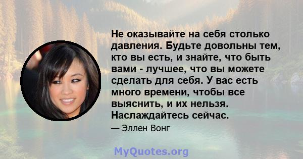 Не оказывайте на себя столько давления. Будьте довольны тем, кто вы есть, и знайте, что быть вами - лучшее, что вы можете сделать для себя. У вас есть много времени, чтобы все выяснить, и их нельзя. Наслаждайтесь сейчас.