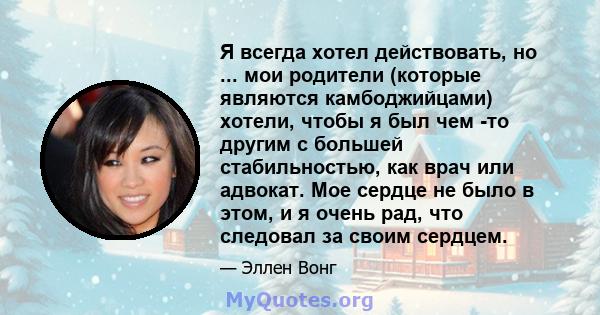 Я всегда хотел действовать, но ... мои родители (которые являются камбоджийцами) хотели, чтобы я был чем -то другим с большей стабильностью, как врач или адвокат. Мое сердце не было в этом, и я очень рад, что следовал