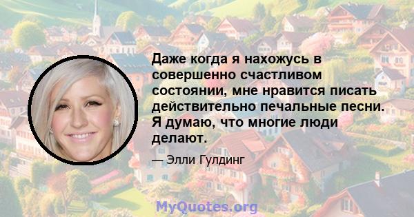 Даже когда я нахожусь в совершенно счастливом состоянии, мне нравится писать действительно печальные песни. Я думаю, что многие люди делают.