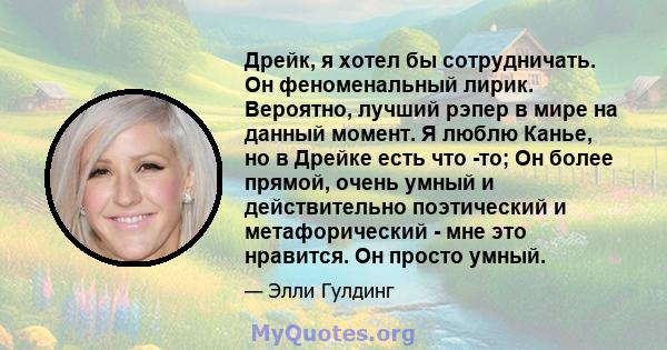 Дрейк, я хотел бы сотрудничать. Он феноменальный лирик. Вероятно, лучший рэпер в мире на данный момент. Я люблю Канье, но в Дрейке есть что -то; Он более прямой, очень умный и действительно поэтический и метафорический