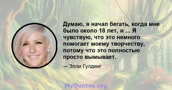 Думаю, я начал бегать, когда мне было около 18 лет, и ... Я чувствую, что это немного помогает моему творчеству, потому что это полностью просто вымывает.