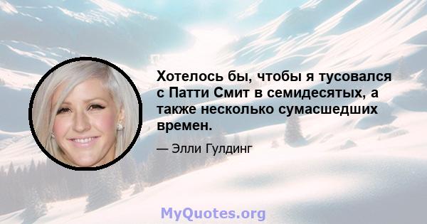 Хотелось бы, чтобы я тусовался с Патти Смит в семидесятых, а также несколько сумасшедших времен.