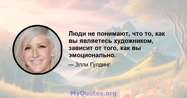 Люди не понимают, что то, как вы являетесь художником, зависит от того, как вы эмоционально.