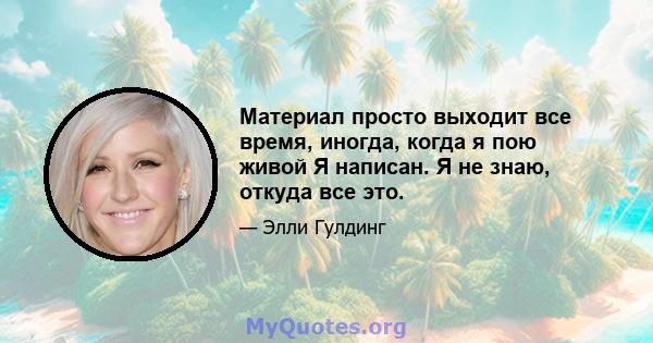 Материал просто выходит все время, иногда, когда я пою живой Я написан. Я не знаю, откуда все это.