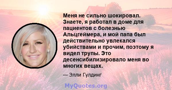 Меня не сильно шокировал. Знаете, я работал в доме для пациентов с болезнью Альцгеймера, и мой папа был действительно увлекался убийствами и прочим, поэтому я видел трупы. Это десенсибилизировало меня во многих вещах.