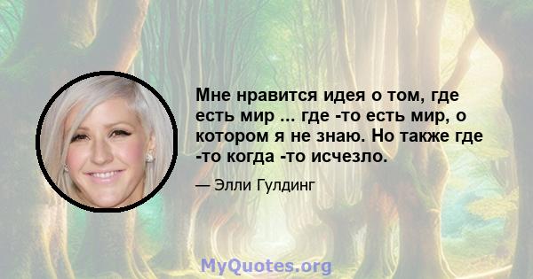 Мне нравится идея о том, где есть мир ... где -то есть мир, о котором я не знаю. Но также где -то когда -то исчезло.