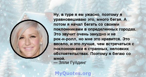 Ну, в туре я ем ужасно, поэтому я уравновешиваю это, много бегая. А потом я начал бегать со своими поклонниками в определенных городах. Это звучит очень занудно и не рок-н-ролл, но мне это нравится. Это весело, и это