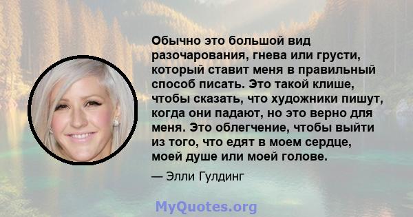 Обычно это большой вид разочарования, гнева или грусти, который ставит меня в правильный способ писать. Это такой клише, чтобы сказать, что художники пишут, когда они падают, но это верно для меня. Это облегчение, чтобы 