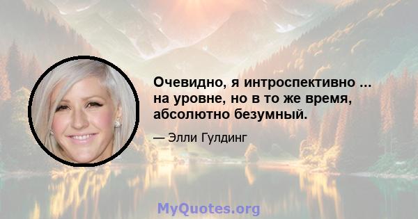 Очевидно, я интроспективно ... на уровне, но в то же время, абсолютно безумный.