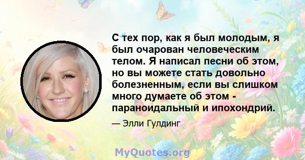 С тех пор, как я был молодым, я был очарован человеческим телом. Я написал песни об этом, но вы можете стать довольно болезненным, если вы слишком много думаете об этом - параноидальный и ипохондрий.