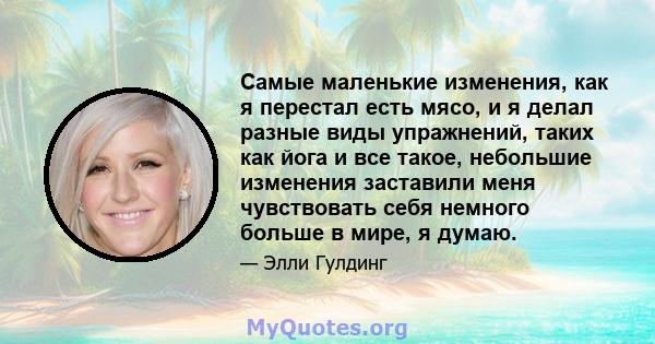 Самые маленькие изменения, как я перестал есть мясо, и я делал разные виды упражнений, таких как йога и все такое, небольшие изменения заставили меня чувствовать себя немного больше в мире, я думаю.