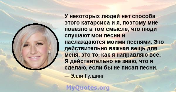 У некоторых людей нет способа этого катарсиса и я, поэтому мне повезло в том смысле, что люди слушают мои песни и наслаждаются моими песнями. Это действительно важная вещь для меня, это то, как я направляю все. Я