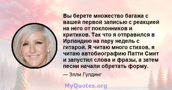 Вы берете множество багажа с вашей первой записью с реакцией на него от поклонников и критиков. Так что я отправился в Ирландию на пару недель с гитарой. Я читаю много стихов, я читаю автобиографию Патти Смит и запустил 