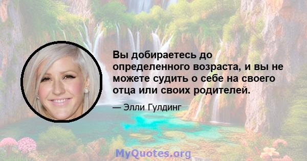 Вы добираетесь до определенного возраста, и вы не можете судить о себе на своего отца или своих родителей.