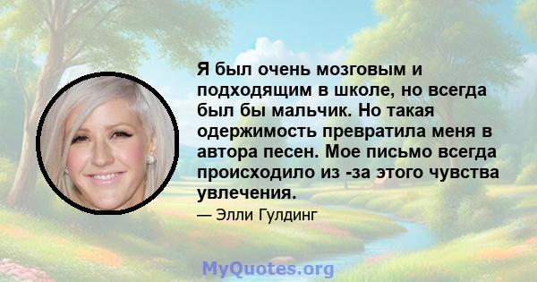 Я был очень мозговым и подходящим в школе, но всегда был бы мальчик. Но такая одержимость превратила меня в автора песен. Мое письмо всегда происходило из -за этого чувства увлечения.