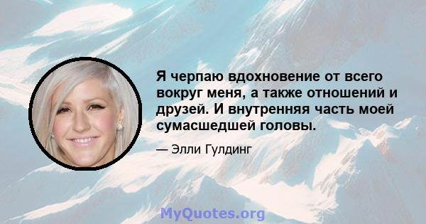 Я черпаю вдохновение от всего вокруг меня, а также отношений и друзей. И внутренняя часть моей сумасшедшей головы.