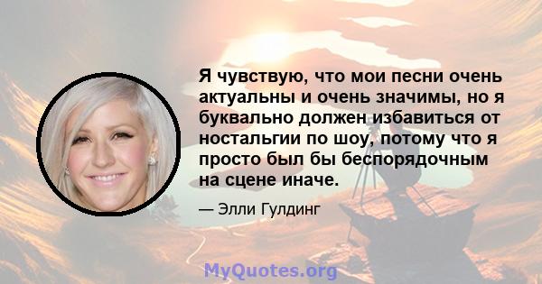 Я чувствую, что мои песни очень актуальны и очень значимы, но я буквально должен избавиться от ностальгии по шоу, потому что я просто был бы беспорядочным на сцене иначе.