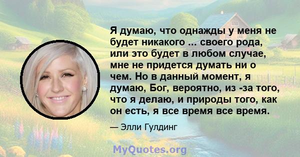 Я думаю, что однажды у меня не будет никакого ... своего рода, или это будет в любом случае, мне не придется думать ни о чем. Но в данный момент, я думаю, Бог, вероятно, из -за того, что я делаю, и природы того, как он