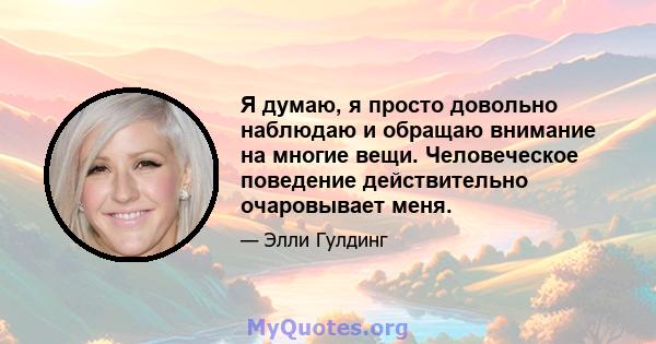 Я думаю, я просто довольно наблюдаю и обращаю внимание на многие вещи. Человеческое поведение действительно очаровывает меня.