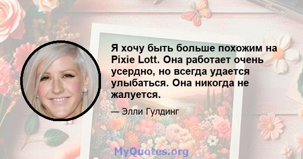 Я хочу быть больше похожим на Pixie Lott. Она работает очень усердно, но всегда удается улыбаться. Она никогда не жалуется.