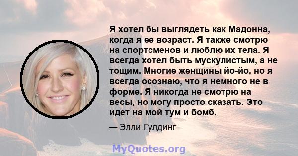 Я хотел бы выглядеть как Мадонна, когда я ее возраст. Я также смотрю на спортсменов и люблю их тела. Я всегда хотел быть мускулистым, а не тощим. Многие женщины йо-йо, но я всегда осознаю, что я немного не в форме. Я