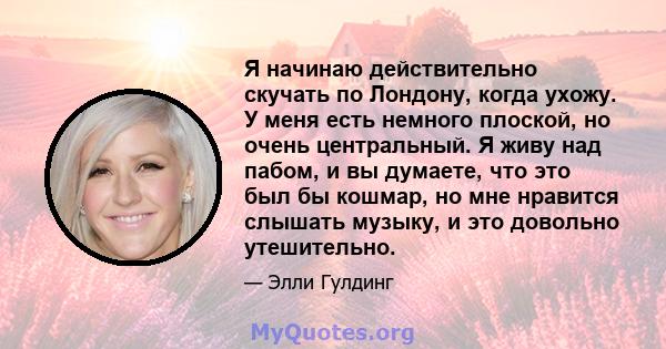 Я начинаю действительно скучать по Лондону, когда ухожу. У меня есть немного плоской, но очень центральный. Я живу над пабом, и вы думаете, что это был бы кошмар, но мне нравится слышать музыку, и это довольно