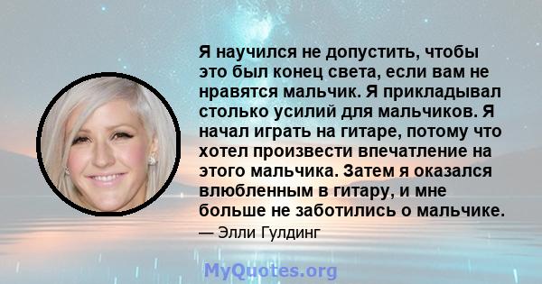 Я научился не допустить, чтобы это был конец света, если вам не нравятся мальчик. Я прикладывал столько усилий для мальчиков. Я начал играть на гитаре, потому что хотел произвести впечатление на этого мальчика. Затем я