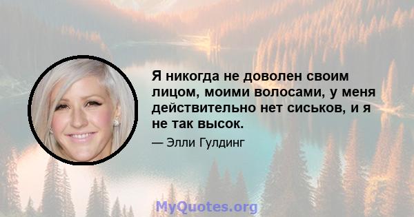 Я никогда не доволен своим лицом, моими волосами, у меня действительно нет сиськов, и я не так высок.