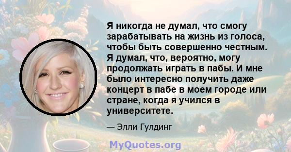 Я никогда не думал, что смогу зарабатывать на жизнь из голоса, чтобы быть совершенно честным. Я думал, что, вероятно, могу продолжать играть в пабы. И мне было интересно получить даже концерт в пабе в моем городе или