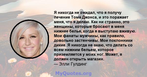 Я никогда не ожидал, что я получу лечение Тома Джонса, и это поражает меня, что я делаю. Как ни странно, это женщины, которые бросают в меня нижнее белье, когда я выступаю вживую. Мои фанаты мужчины, как правило,