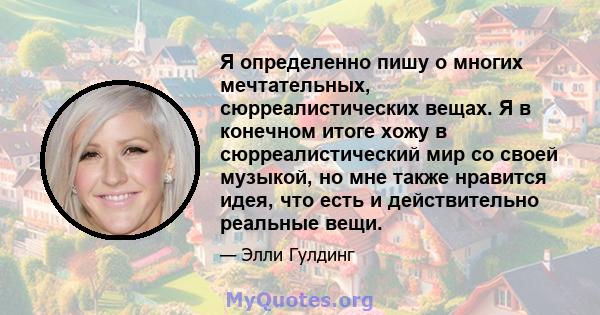 Я определенно пишу о многих мечтательных, сюрреалистических вещах. Я в конечном итоге хожу в сюрреалистический мир со своей музыкой, но мне также нравится идея, что есть и действительно реальные вещи.