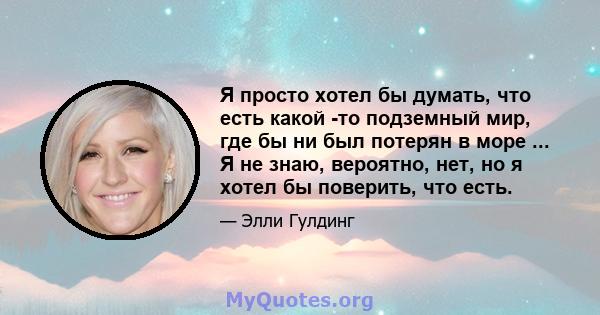 Я просто хотел бы думать, что есть какой -то подземный мир, где бы ни был потерян в море ... Я не знаю, вероятно, нет, но я хотел бы поверить, что есть.