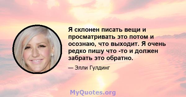 Я склонен писать вещи и просматривать это потом и осознаю, что выходит. Я очень редко пишу что -то и должен забрать это обратно.