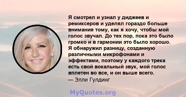 Я смотрел и узнал у диджеев и ремиксеров и уделял гораздо больше внимания тому, как я хочу, чтобы мой голос звучал. До тех пор, пока это было громко и в гармонии это было хорошо. Я обнаружил разницу, созданную