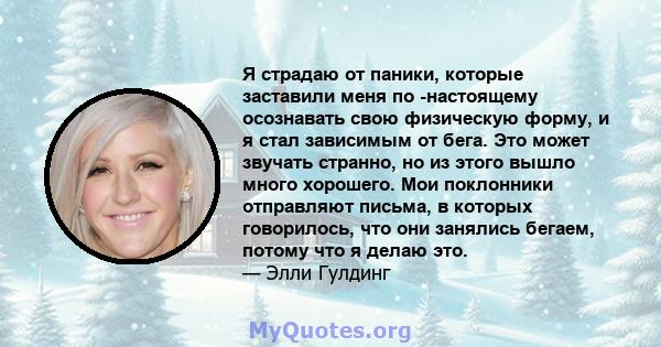 Я страдаю от паники, которые заставили меня по -настоящему осознавать свою физическую форму, и я стал зависимым от бега. Это может звучать странно, но из этого вышло много хорошего. Мои поклонники отправляют письма, в