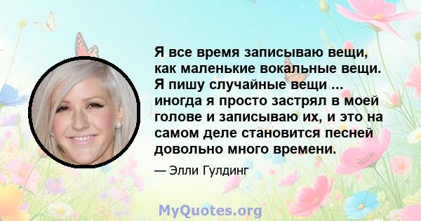 Я все время записываю вещи, как маленькие вокальные вещи. Я пишу случайные вещи ... иногда я просто застрял в моей голове и записываю их, и это на самом деле становится песней довольно много времени.