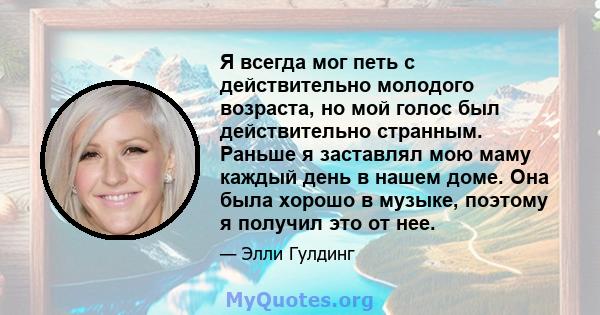 Я всегда мог петь с действительно молодого возраста, но мой голос был действительно странным. Раньше я заставлял мою маму каждый день в нашем доме. Она была хорошо в музыке, поэтому я получил это от нее.