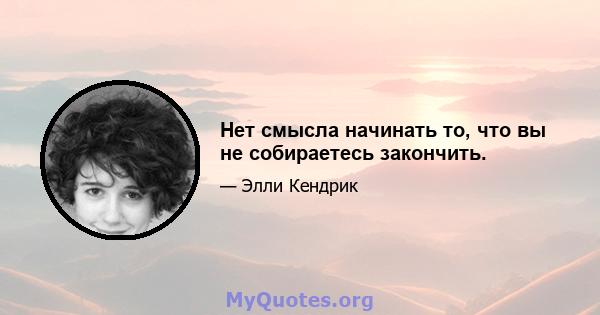 Нет смысла начинать то, что вы не собираетесь закончить.