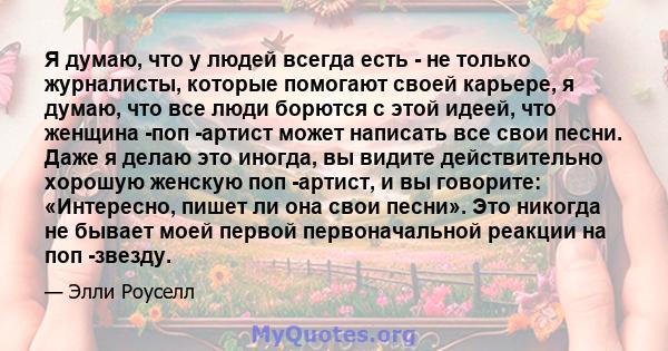 Я думаю, что у людей всегда есть - не только журналисты, которые помогают своей карьере, я думаю, что все люди борются с этой идеей, что женщина -поп -артист может написать все свои песни. Даже я делаю это иногда, вы