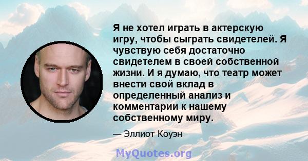 Я не хотел играть в актерскую игру, чтобы сыграть свидетелей. Я чувствую себя достаточно свидетелем в своей собственной жизни. И я думаю, что театр может внести свой вклад в определенный анализ и комментарии к нашему