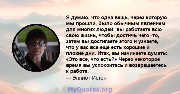 Я думаю, что одна вещь, через которую мы прошли, было обычным явлением для многих людей: вы работаете всю свою жизнь, чтобы достичь чего -то, затем вы достигаете этого и узнаете, что у вас все еще есть хорошие и плохие