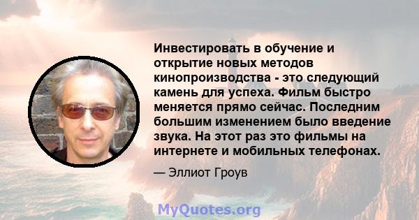 Инвестировать в обучение и открытие новых методов кинопроизводства - это следующий камень для успеха. Фильм быстро меняется прямо сейчас. Последним большим изменением было введение звука. На этот раз это фильмы на