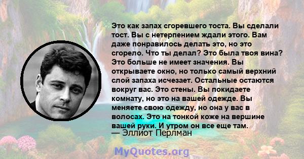 Это как запах сгоревшего тоста. Вы сделали тост. Вы с нетерпением ждали этого. Вам даже понравилось делать это, но это сгорело. Что ты делал? Это была твоя вина? Это больше не имеет значения. Вы открываете окно, но