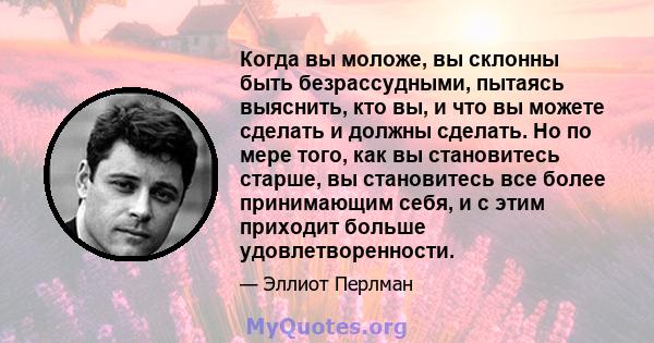 Когда вы моложе, вы склонны быть безрассудными, пытаясь выяснить, кто вы, и что вы можете сделать и должны сделать. Но по мере того, как вы становитесь старше, вы становитесь все более принимающим себя, и с этим