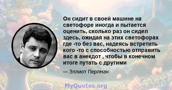 Он сидит в своей машине на светофоре иногда и пытается оценить, сколько раз он сидел здесь, ожидая на этих светофорах где -то без вас, надеясь встретить кого -то с способностью отправить вас в анекдот , чтобы в конечном 