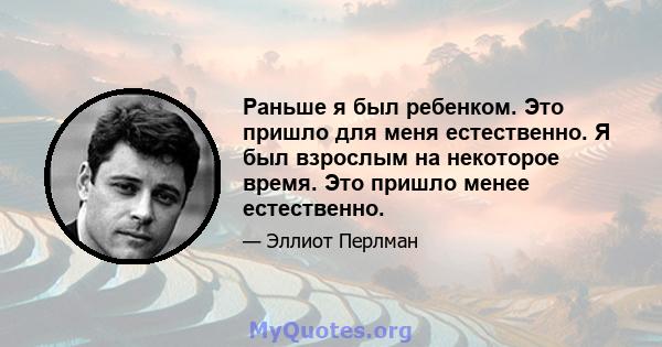 Раньше я был ребенком. Это пришло для меня естественно. Я был взрослым на некоторое время. Это пришло менее естественно.