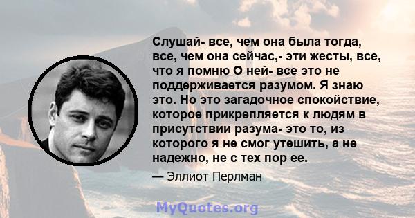 Слушай- все, чем она была тогда, все, чем она сейчас,- эти жесты, все, что я помню О ней- все это не поддерживается разумом. Я знаю это. Но это загадочное спокойствие, которое прикрепляется к людям в присутствии разума- 