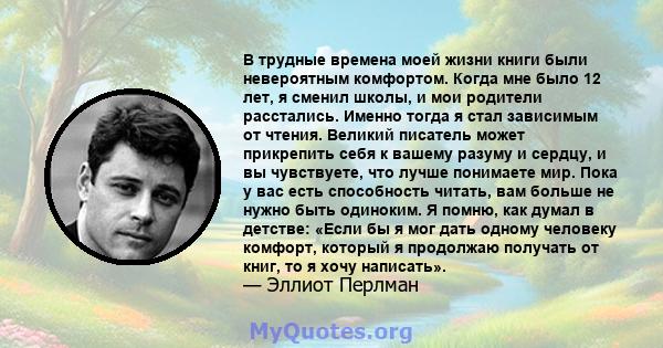 В трудные времена моей жизни книги были невероятным комфортом. Когда мне было 12 лет, я сменил школы, и мои родители расстались. Именно тогда я стал зависимым от чтения. Великий писатель может прикрепить себя к вашему