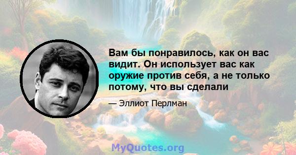 Вам бы понравилось, как он вас видит. Он использует вас как оружие против себя, а не только потому, что вы сделали