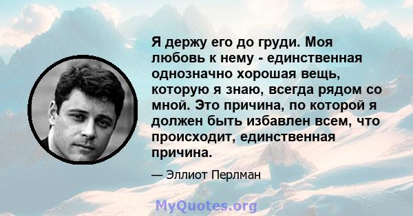 Я держу его до груди. Моя любовь к нему - единственная однозначно хорошая вещь, которую я знаю, всегда рядом со мной. Это причина, по которой я должен быть избавлен всем, что происходит, единственная причина.